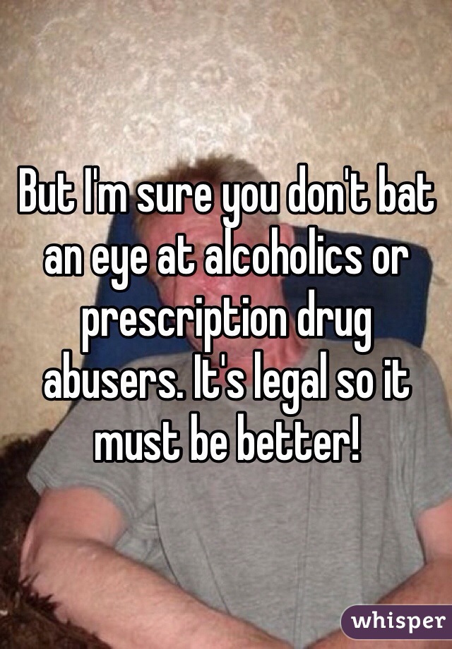 But I'm sure you don't bat an eye at alcoholics or prescription drug abusers. It's legal so it must be better!