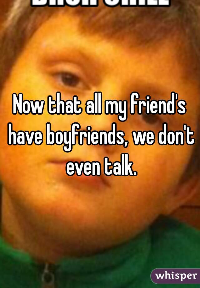 Now that all my friend's have boyfriends, we don't even talk.