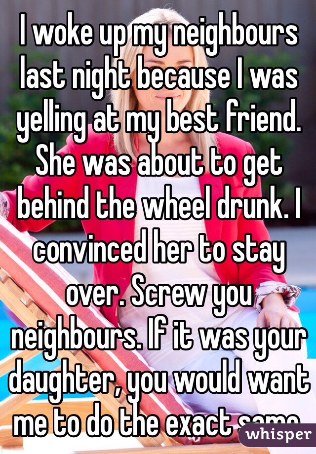 I woke up my neighbours last night because I was yelling at my best friend. She was about to get behind the wheel drunk. I convinced her to stay over. Screw you neighbours. If it was your daughter, you would want me to do the exact same. 