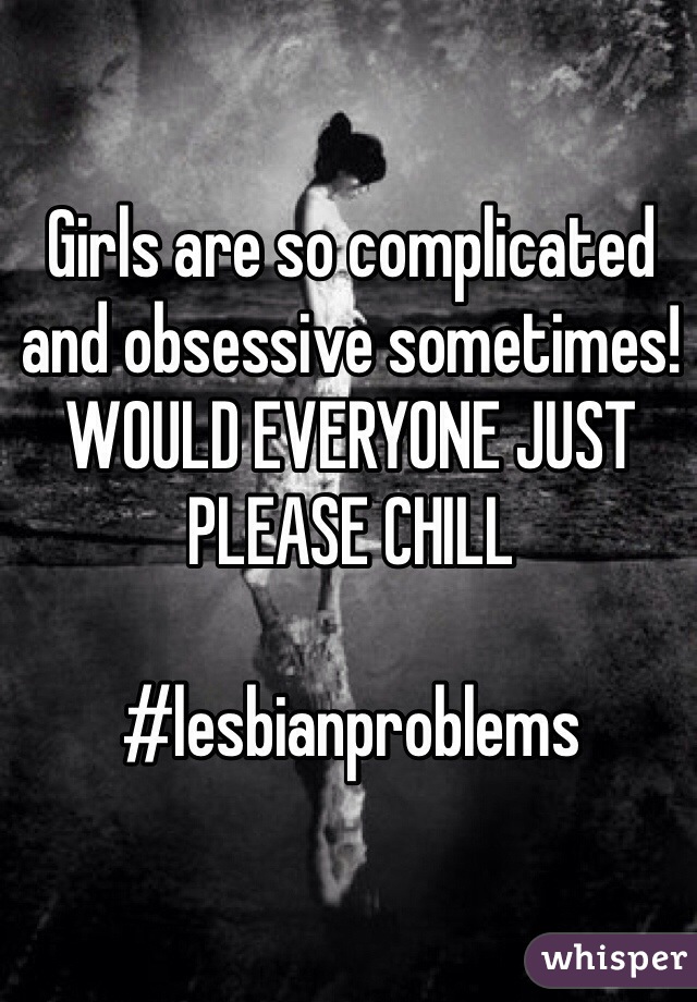 Girls are so complicated and obsessive sometimes! WOULD EVERYONE JUST PLEASE CHILL

#lesbianproblems