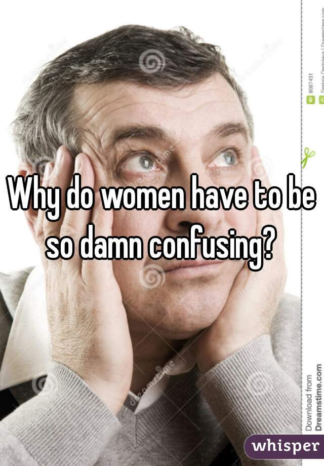 Why do women have to be so damn confusing? 