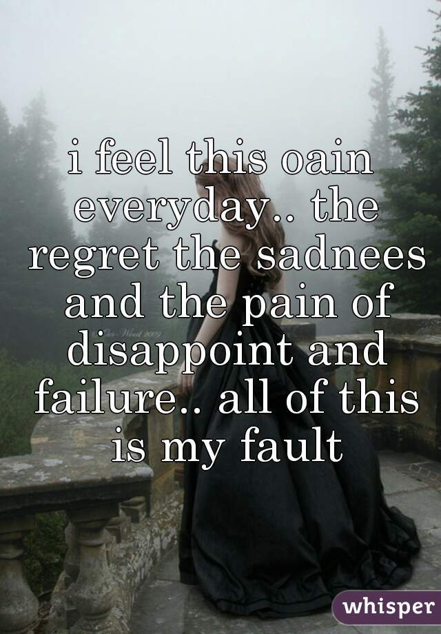 i feel this oain everyday.. the regret the sadnees and the pain of disappoint and failure.. all of this is my fault
