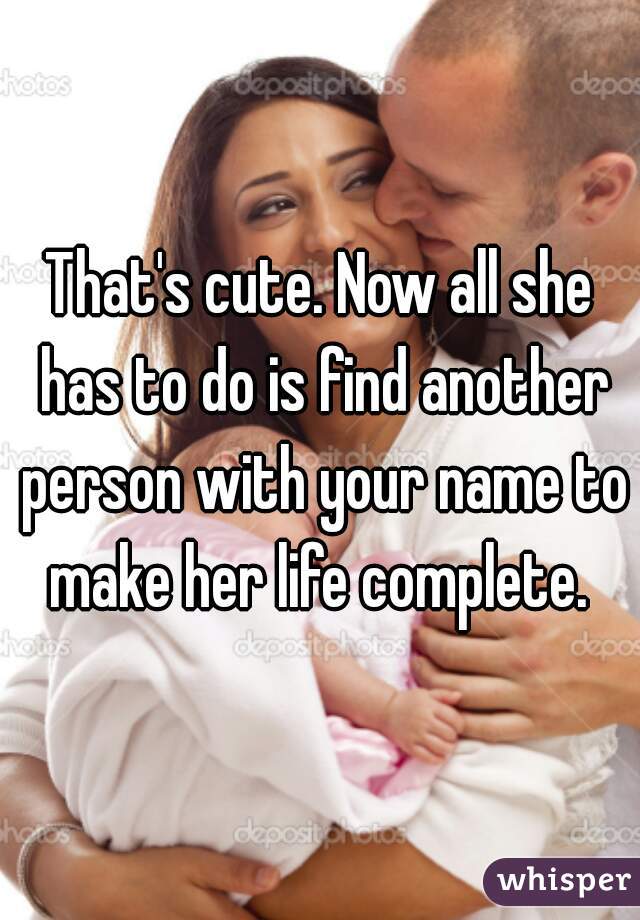 That's cute. Now all she has to do is find another person with your name to make her life complete. 