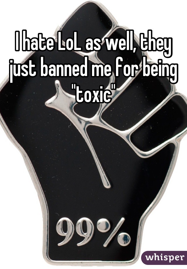 I hate LoL as well, they just banned me for being "toxic"
