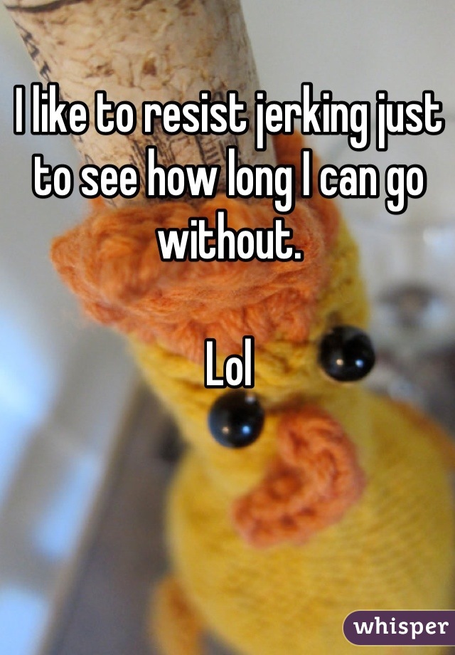 I like to resist jerking just to see how long I can go without. 

Lol