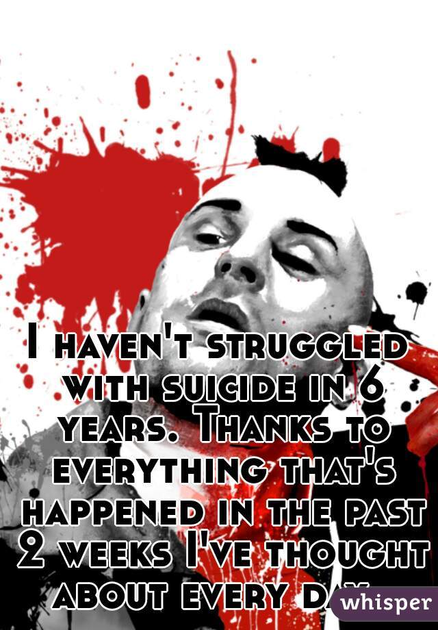 I haven't struggled with suicide in 6 years. Thanks to everything that's happened in the past 2 weeks I've thought about every day. 