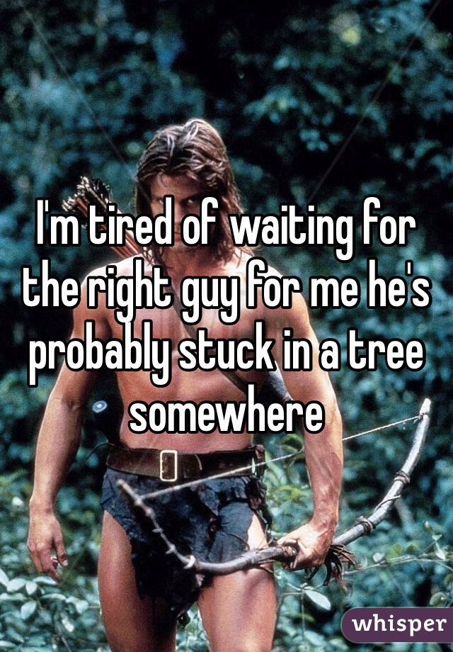 I'm tired of waiting for the right guy for me he's probably stuck in a tree somewhere