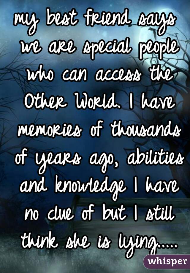 my best friend says we are special people who can access the Other World. I have memories of thousands of years ago, abilities and knowledge I have no clue of but I still think she is lying.....