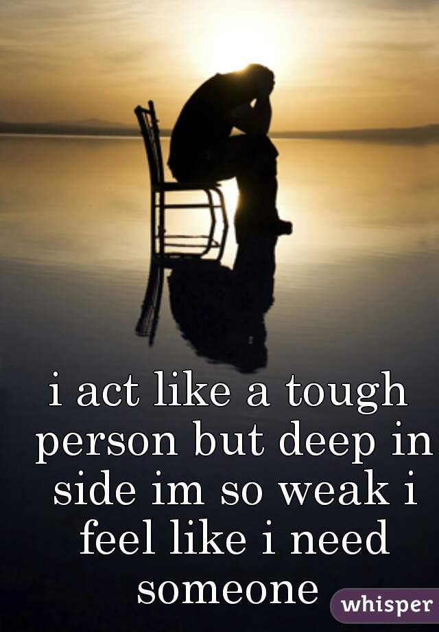i act like a tough person but deep in side im so weak i feel like i need someone 