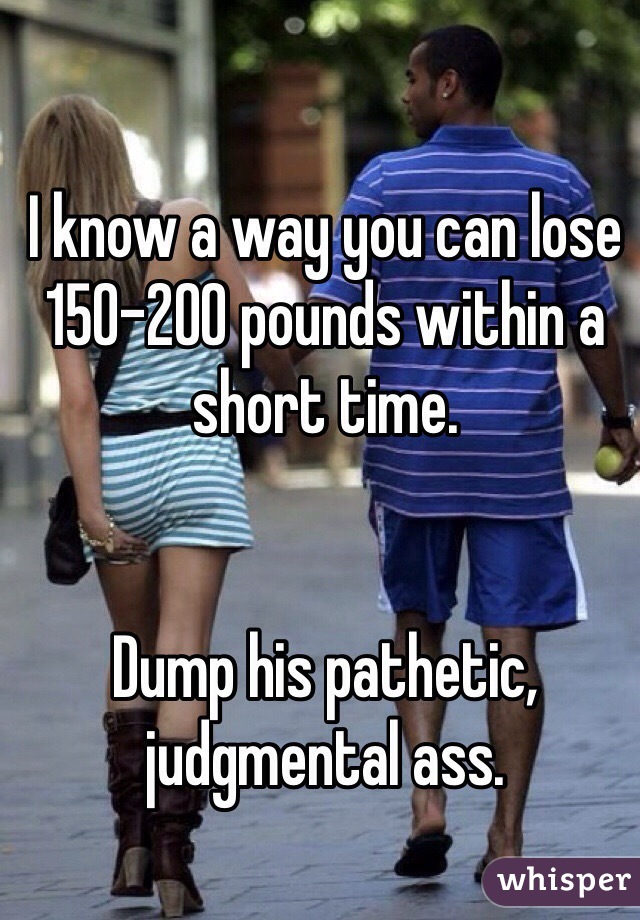 I know a way you can lose 150-200 pounds within a short time. 


Dump his pathetic, judgmental ass.