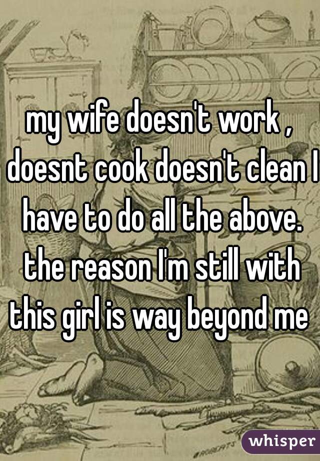 my wife doesn't work , doesnt cook doesn't clean I have to do all the above. the reason I'm still with this girl is way beyond me 