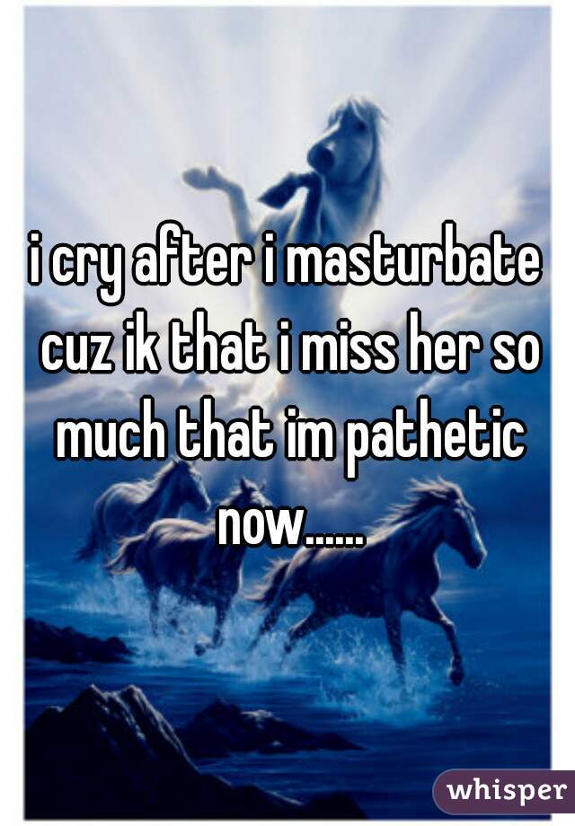 i cry after i masturbate cuz ik that i miss her so much that im pathetic now......

