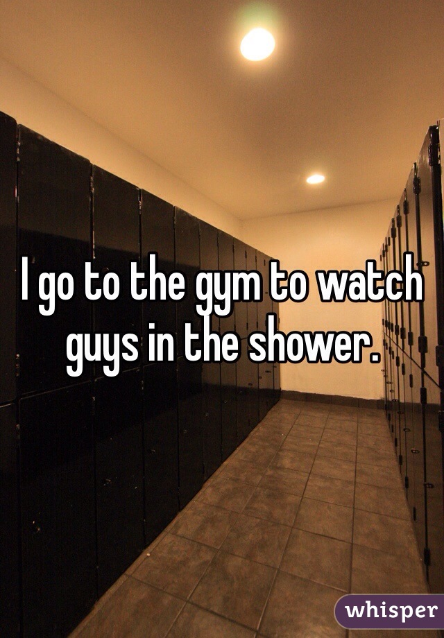 I go to the gym to watch guys in the shower. 