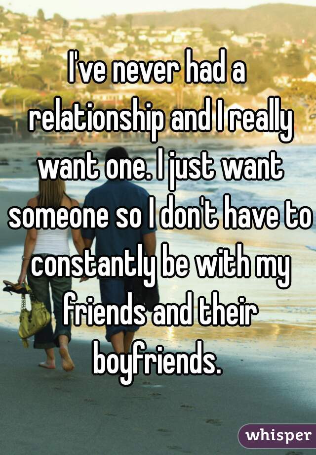 I've never had a relationship and I really want one. I just want someone so I don't have to constantly be with my friends and their boyfriends. 