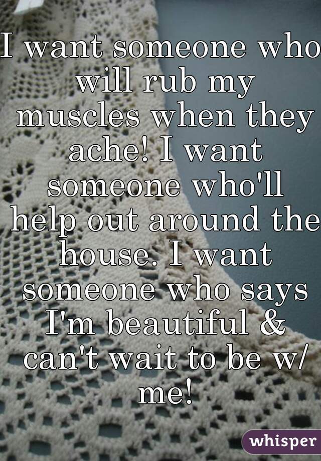 I want someone who will rub my muscles when they ache! I want someone who'll help out around the house. I want someone who says I'm beautiful & can't wait to be w/ me!