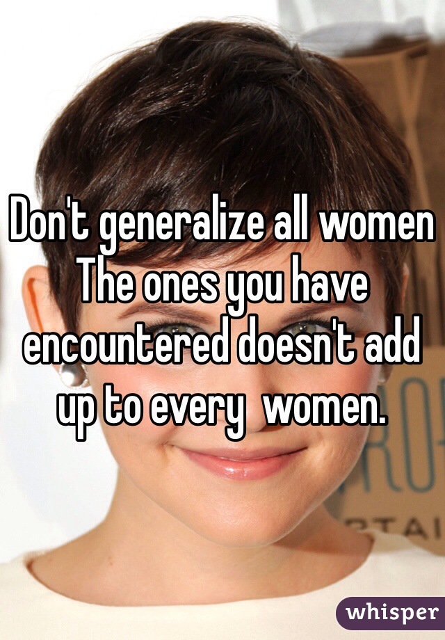 Don't generalize all women 
The ones you have encountered doesn't add up to every  women. 