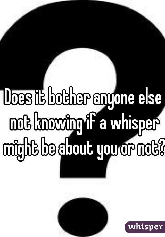Does it bother anyone else not knowing if a whisper might be about you or not? 