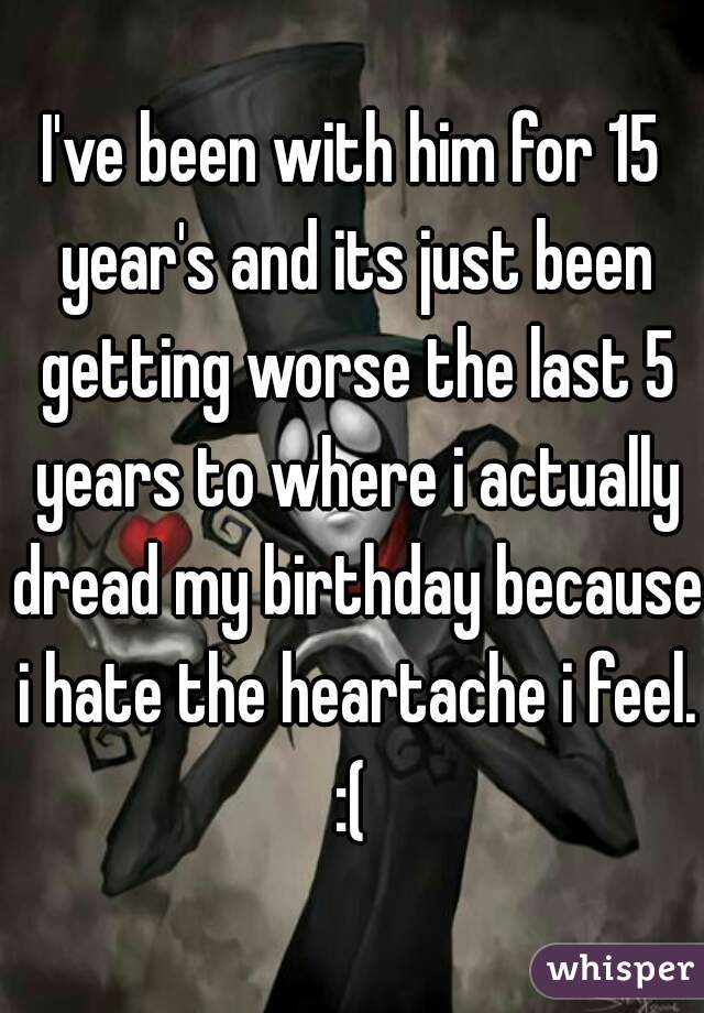 I've been with him for 15 year's and its just been getting worse the last 5 years to where i actually dread my birthday because i hate the heartache i feel. :( 