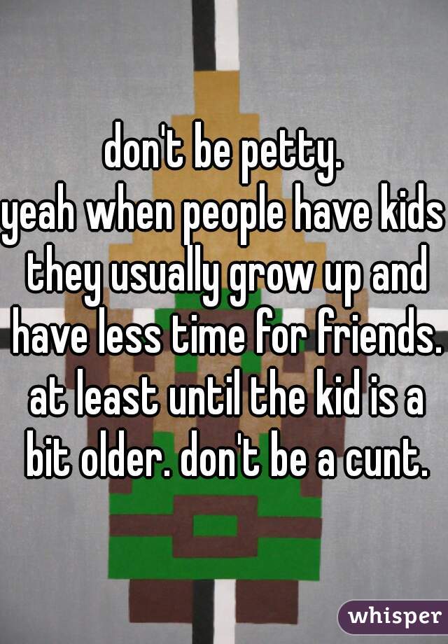 don't be petty.
yeah when people have kids they usually grow up and have less time for friends. at least until the kid is a bit older. don't be a cunt.