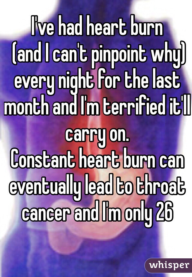 I've had heart burn
 (and I can't pinpoint why)
every night for the last month and I'm terrified it'll carry on. 
Constant heart burn can eventually lead to throat cancer and I'm only 26 