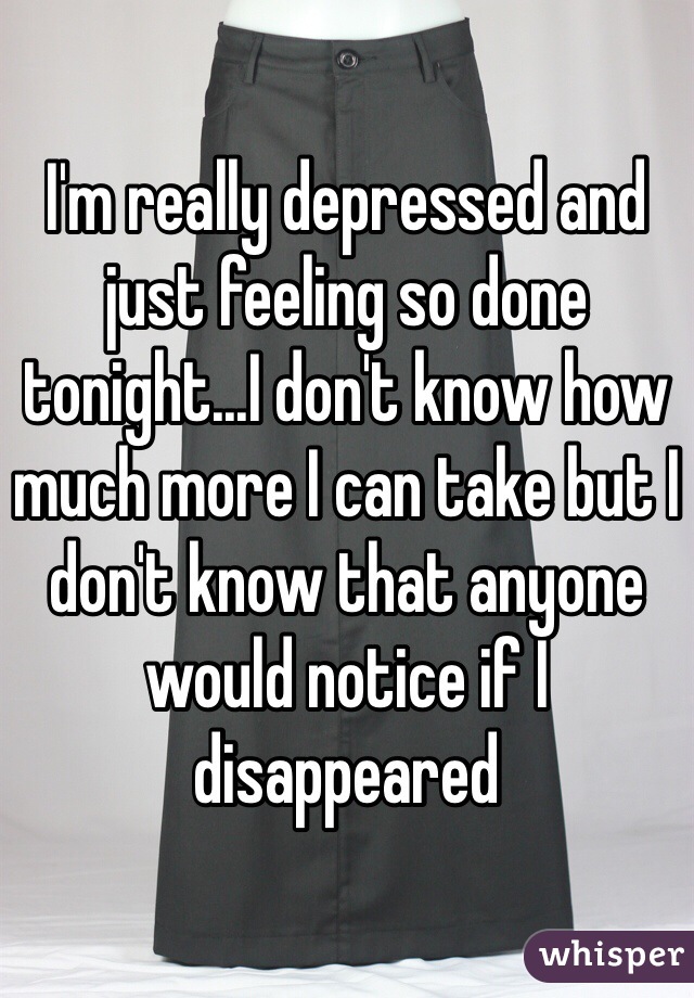 I'm really depressed and just feeling so done tonight...I don't know how much more I can take but I don't know that anyone would notice if I disappeared 