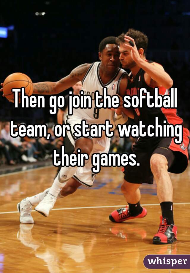 Then go join the softball team, or start watching their games.