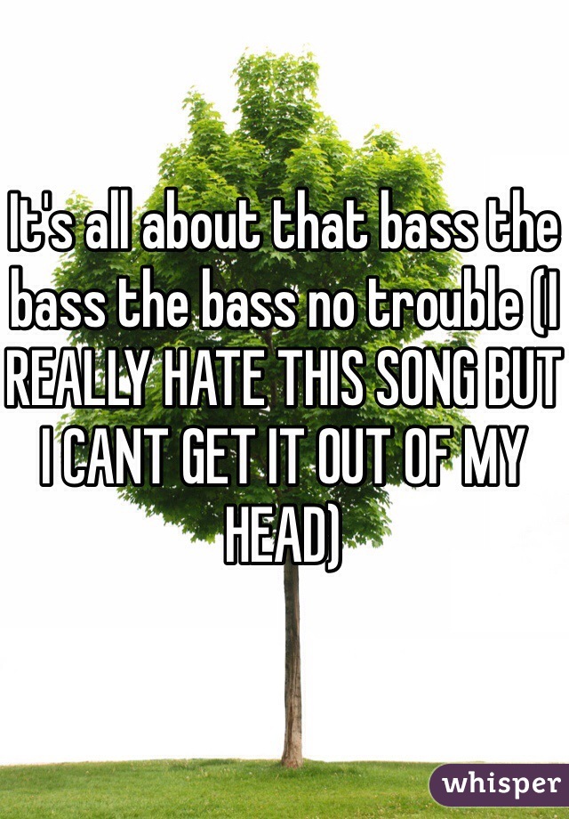 It's all about that bass the bass the bass no trouble (I REALLY HATE THIS SONG BUT I CANT GET IT OUT OF MY HEAD) 