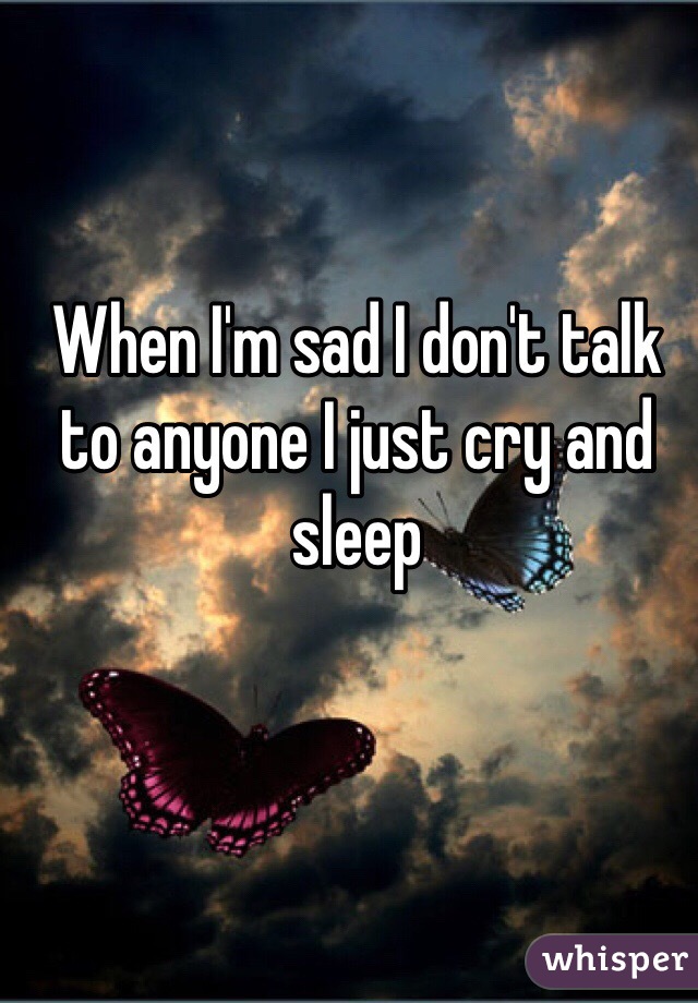 When I'm sad I don't talk to anyone I just cry and sleep 
