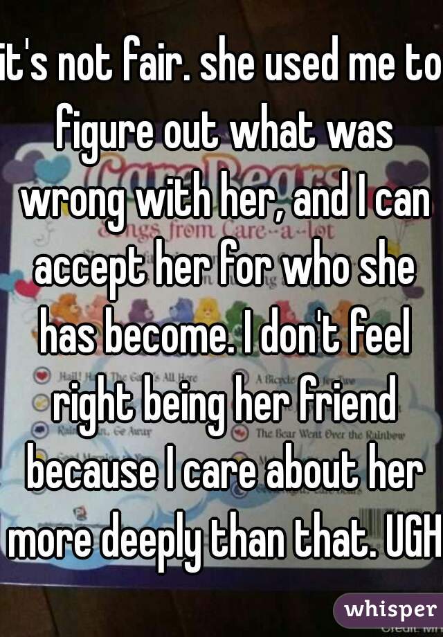 it's not fair. she used me to figure out what was wrong with her, and I can accept her for who she has become. I don't feel right being her friend because I care about her more deeply than that. UGH 