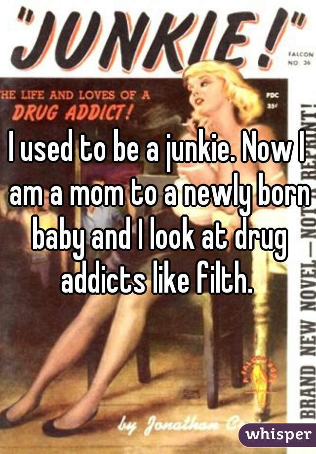I used to be a junkie. Now I am a mom to a newly born baby and I look at drug addicts like filth. 
