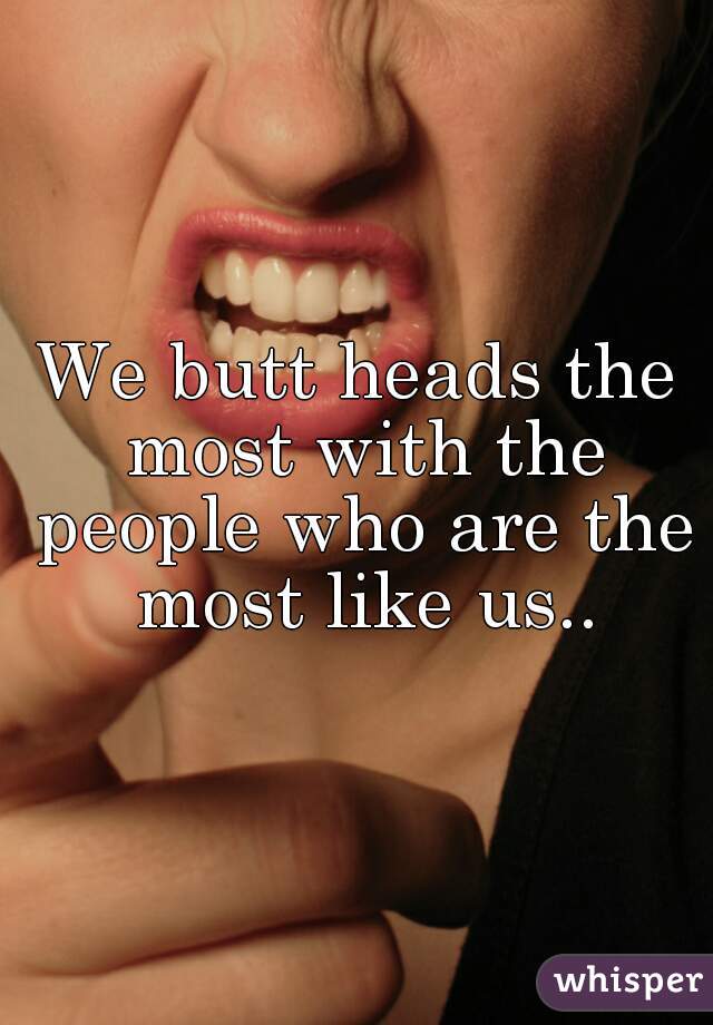 We butt heads the most with the people who are the most like us..