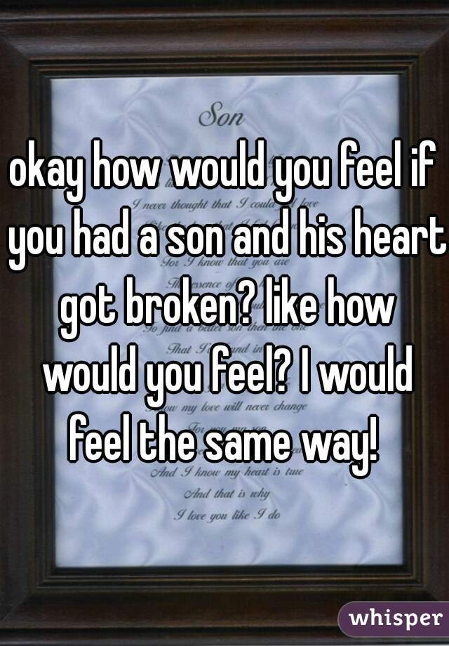 okay how would you feel if you had a son and his heart got broken? like how would you feel? I would feel the same way! 