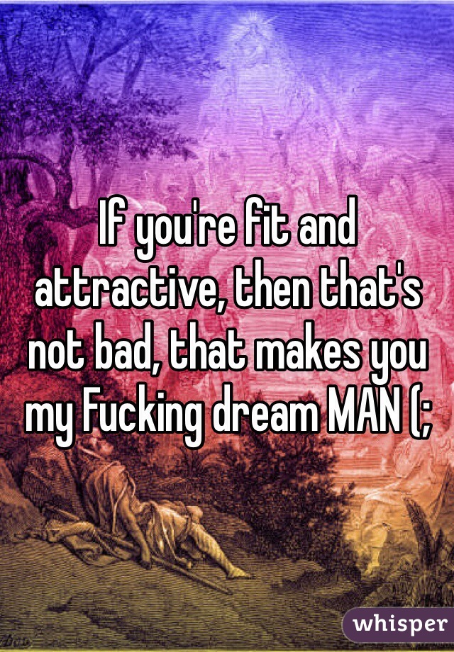 If you're fit and attractive, then that's not bad, that makes you  my Fucking dream MAN (; 
