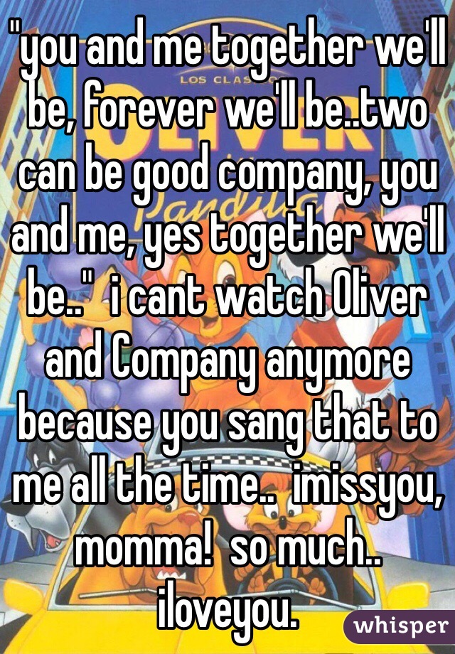 "you and me together we'll be, forever we'll be..two can be good company, you and me, yes together we'll be.."  i cant watch Oliver and Company anymore because you sang that to me all the time..  imissyou, momma!  so much..  iloveyou.