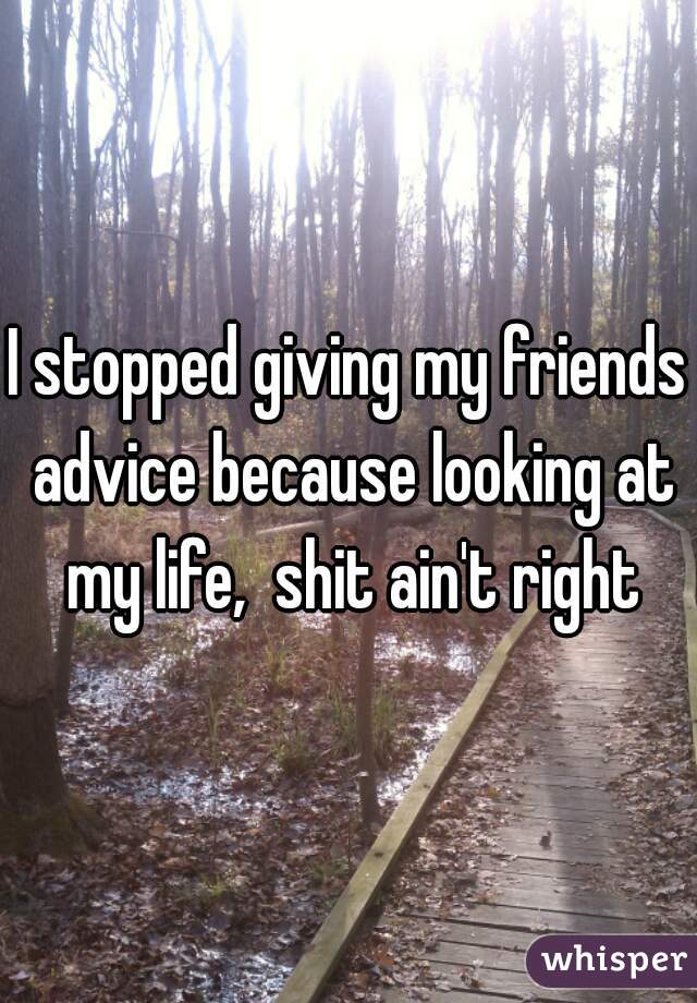 I stopped giving my friends advice because looking at my life,  shit ain't right