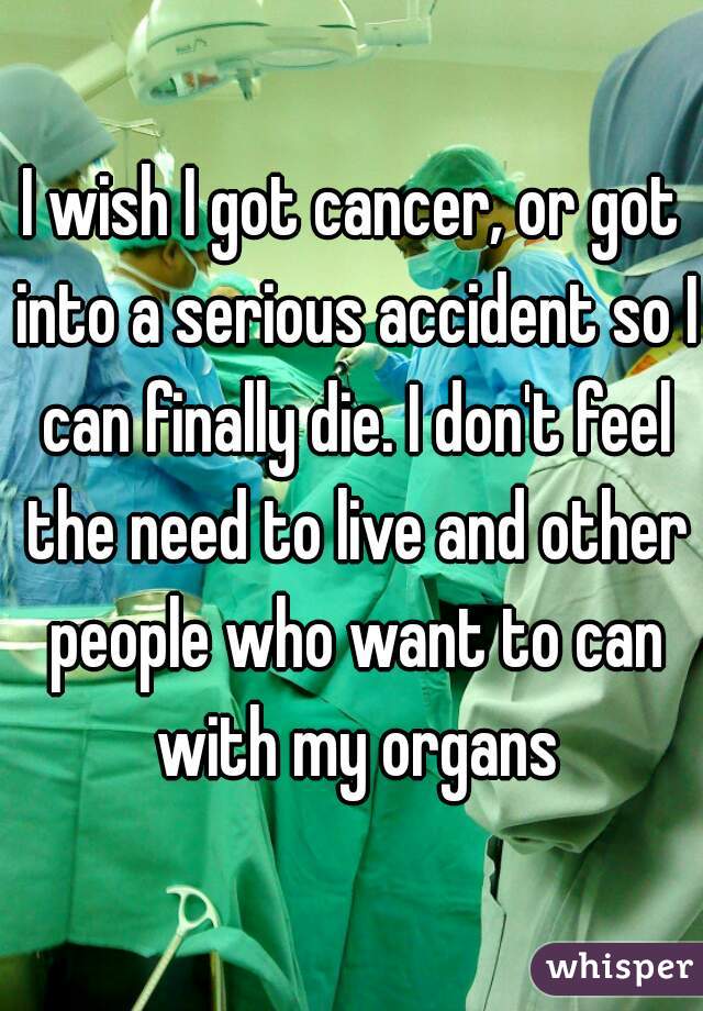 I wish I got cancer, or got into a serious accident so I can finally die. I don't feel the need to live and other people who want to can with my organs