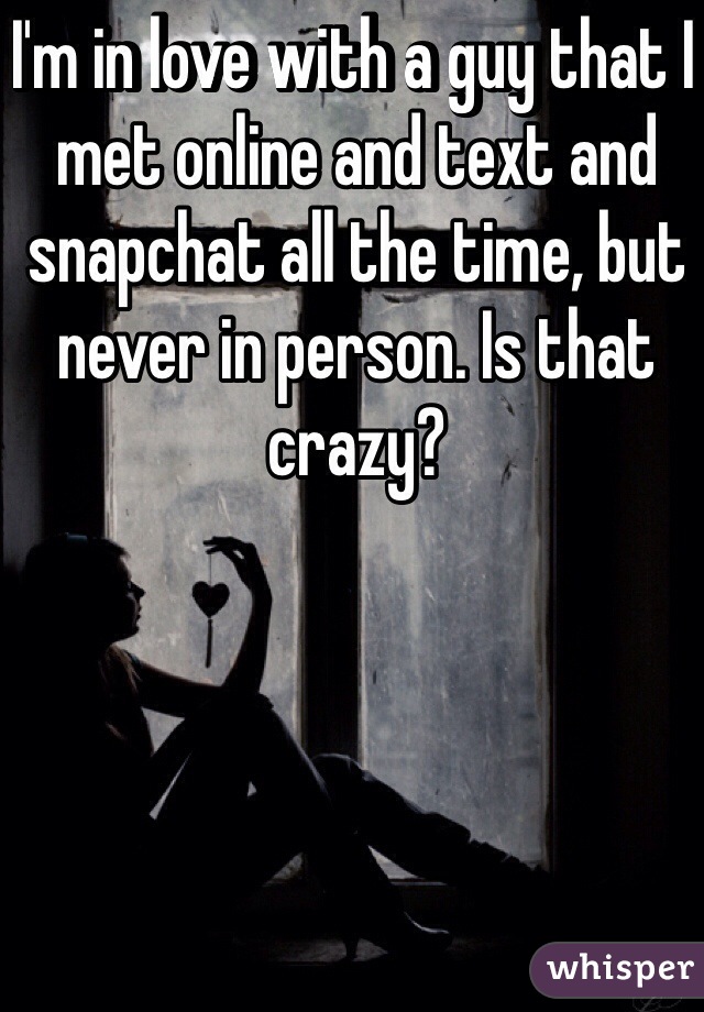 I'm in love with a guy that I met online and text and snapchat all the time, but never in person. Is that crazy?