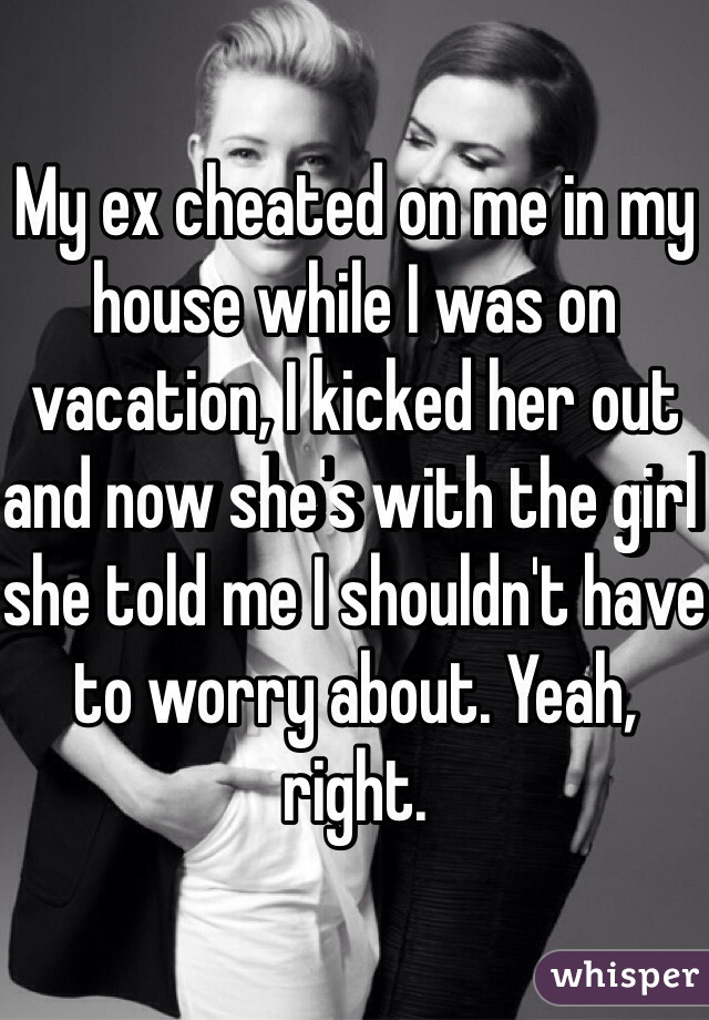 My ex cheated on me in my house while I was on vacation, I kicked her out and now she's with the girl she told me I shouldn't have to worry about. Yeah, right. 