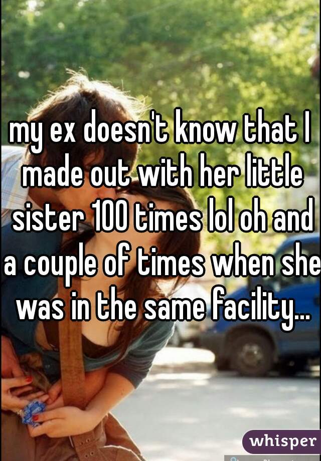 my ex doesn't know that I made out with her little sister 100 times lol oh and a couple of times when she was in the same facility...