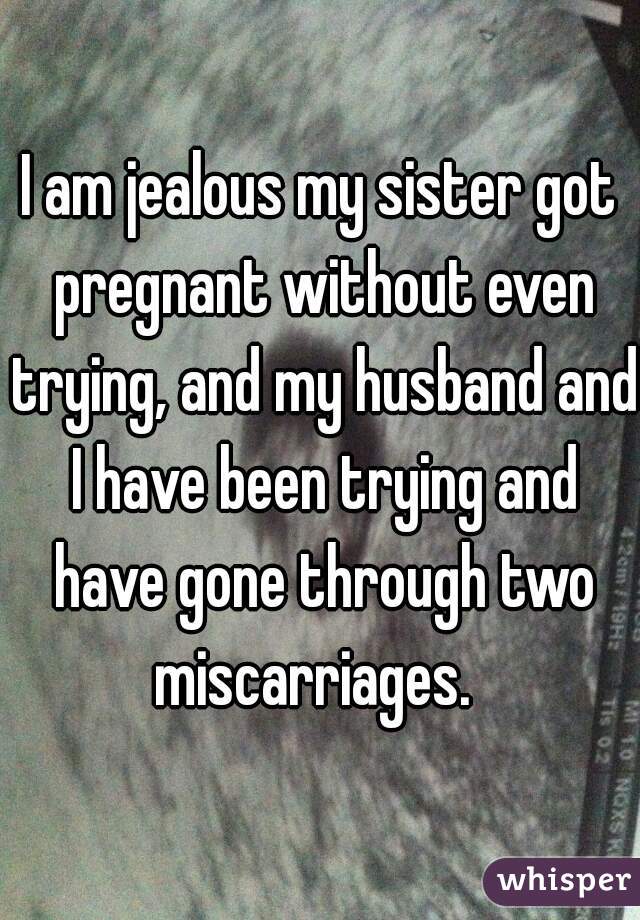I am jealous my sister got pregnant without even trying, and my husband and I have been trying and have gone through two miscarriages.  