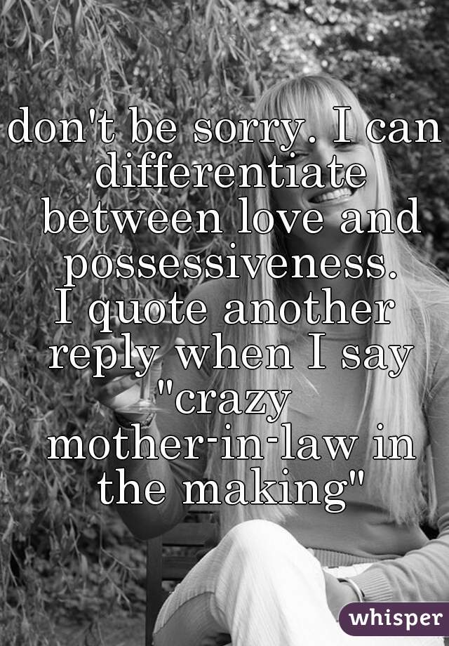 don't be sorry. I can differentiate between love and possessiveness.
I quote another reply when I say
"crazy mother-in-law in the making"