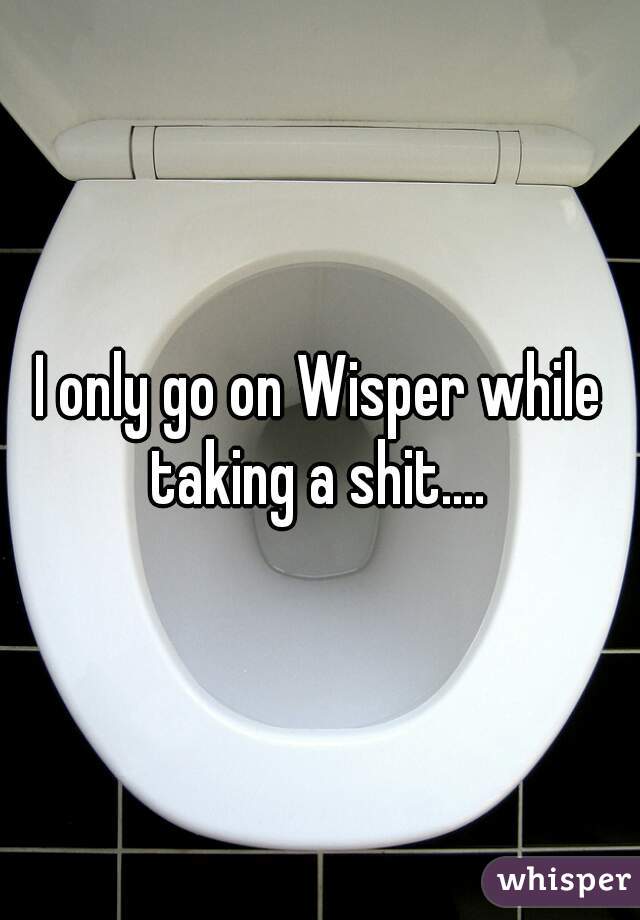 I only go on Wisper while taking a shit.... 