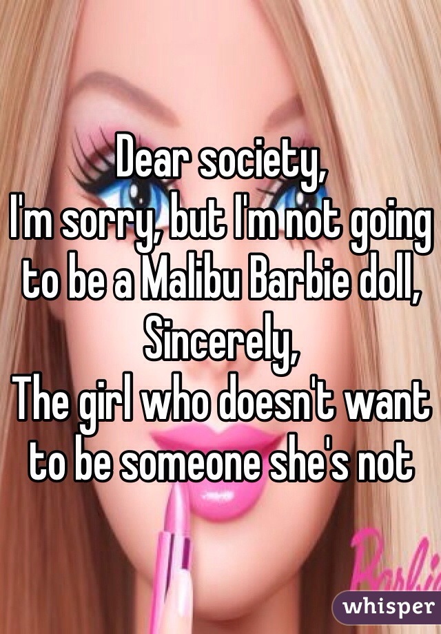 Dear society, 
I'm sorry, but I'm not going to be a Malibu Barbie doll, 
Sincerely, 
The girl who doesn't want to be someone she's not