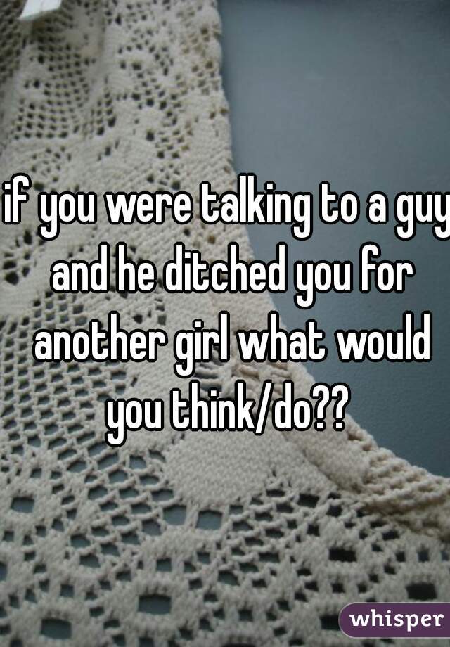 if you were talking to a guy and he ditched you for another girl what would you think/do?? 