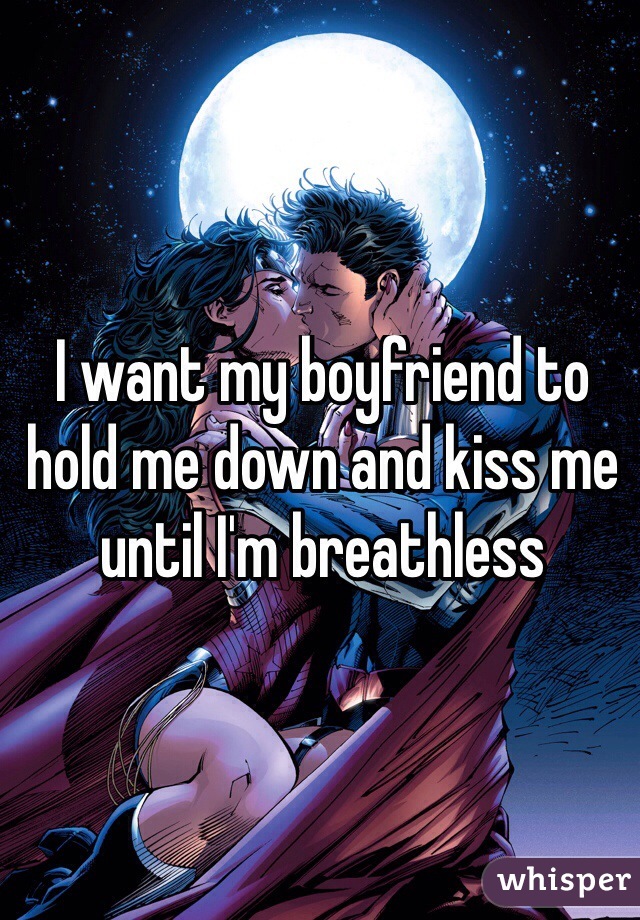 I want my boyfriend to hold me down and kiss me until I'm breathless 
