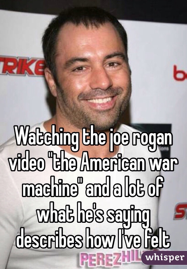 Watching the joe rogan video "the American war machine" and a lot of what he's saying describes how I've felt