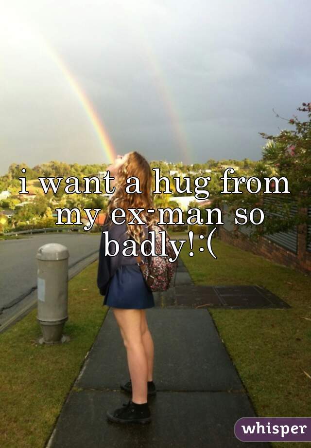 i want a hug from my ex-man so badly!:(