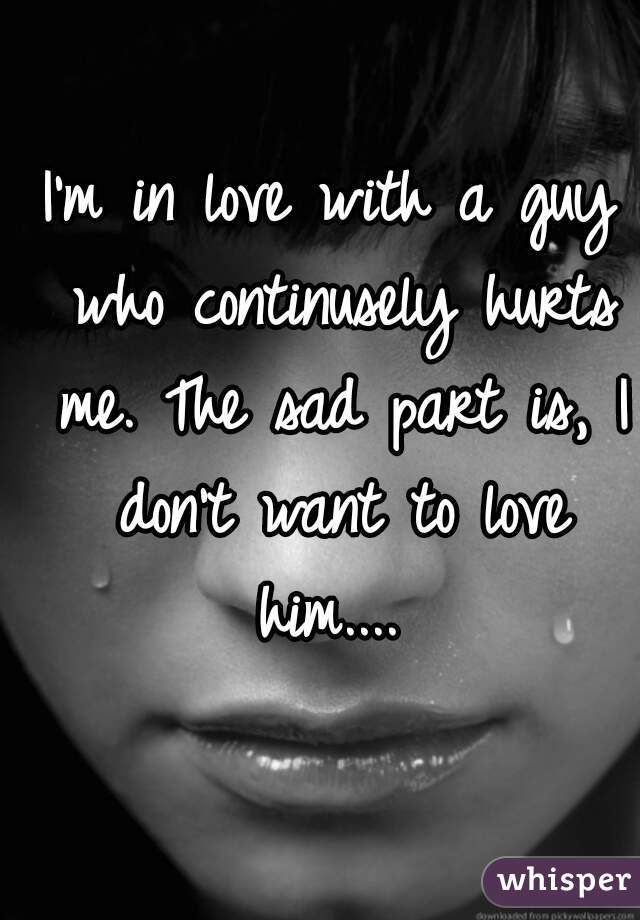 I'm in love with a guy who continusely hurts me. The sad part is, I don't want to love him.... 