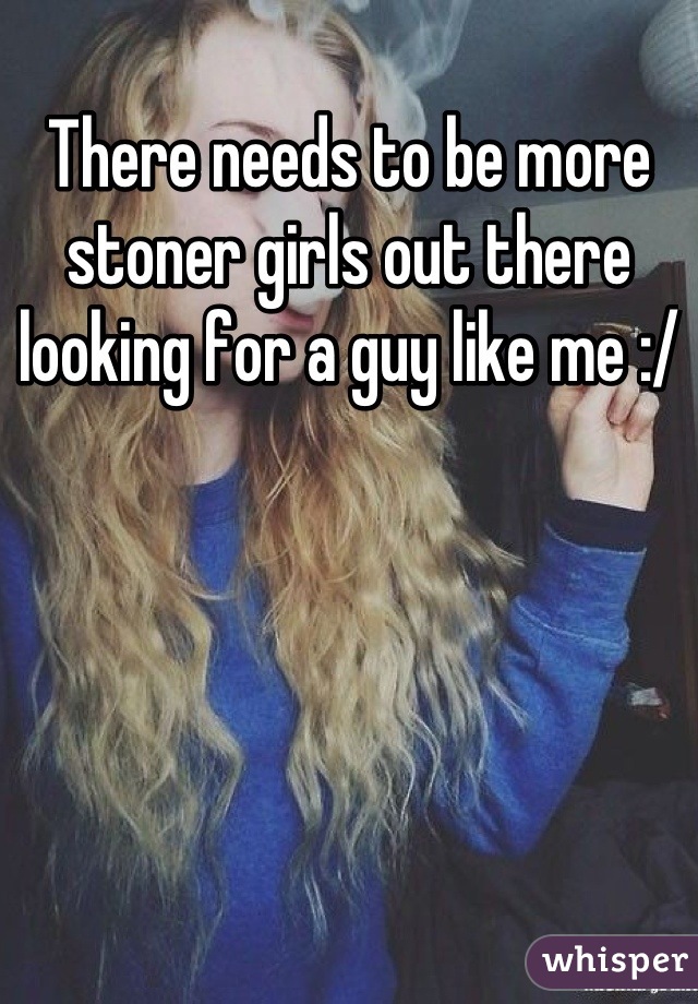 There needs to be more stoner girls out there looking for a guy like me :/
