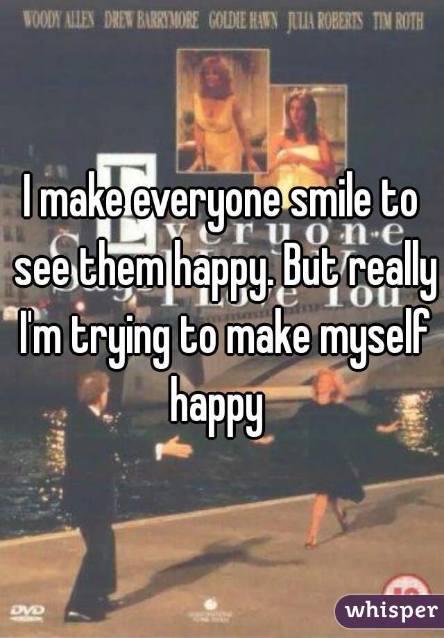 I make everyone smile to see them happy. But really I'm trying to make myself happy  